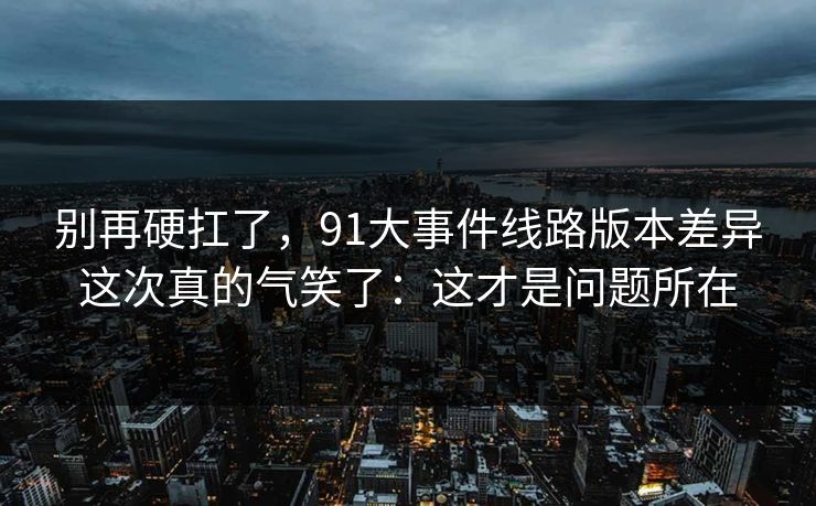 别再硬扛了,91大事件线路版本差异这次真的气笑了:这才是问题所在 别再硬扛了,91大事件线路版本差异这次真的气笑了:这才是问题所在