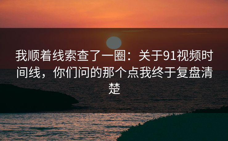 我顺着线索查了一圈：关于91视频时间线，你们问的那个点我终于复盘清楚