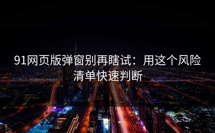 91网页版弹窗别再瞎试:用这个风险清单快速判断 91网页版弹窗别再瞎试:用这个风险清单快速判断