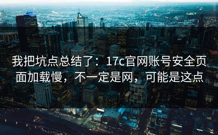 我把坑点总结了：17c官网账号安全页面加载慢，不一定是网，可能是这点