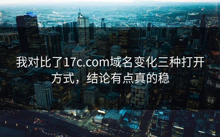 我对比了17c.com域名变化三种打开方式，结论有点真的稳