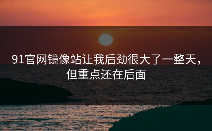 91官网镜像站让我后劲很大了一整天，但重点还在后面