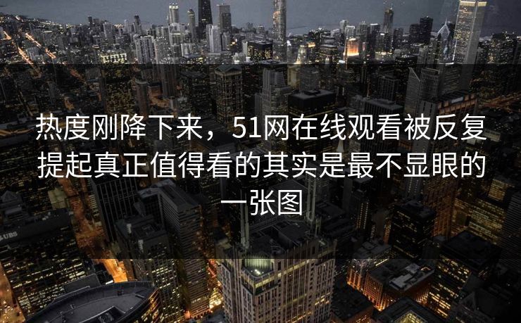 热度刚降下来，51网在线观看被反复提起真正值得看的其实是最不显眼的一张图