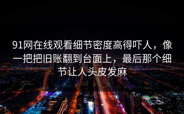 91网在线观看细节密度高得吓人，像一把把旧账翻到台面上，最后那个细节让人头皮发麻