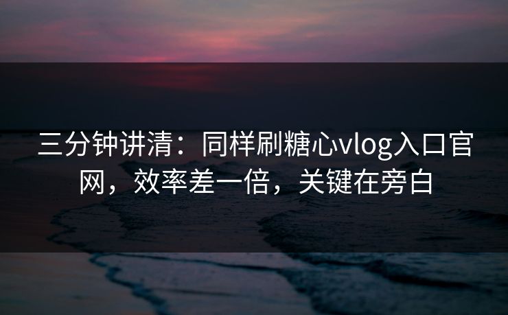 三分钟讲清：同样刷糖心vlog入口官网，效率差一倍，关键在旁白
